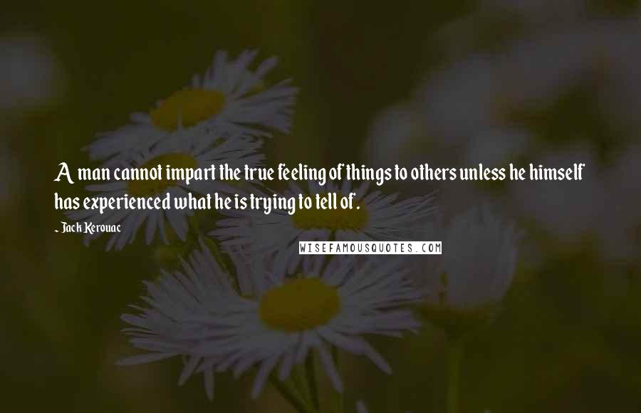 Jack Kerouac Quotes: A man cannot impart the true feeling of things to others unless he himself has experienced what he is trying to tell of.