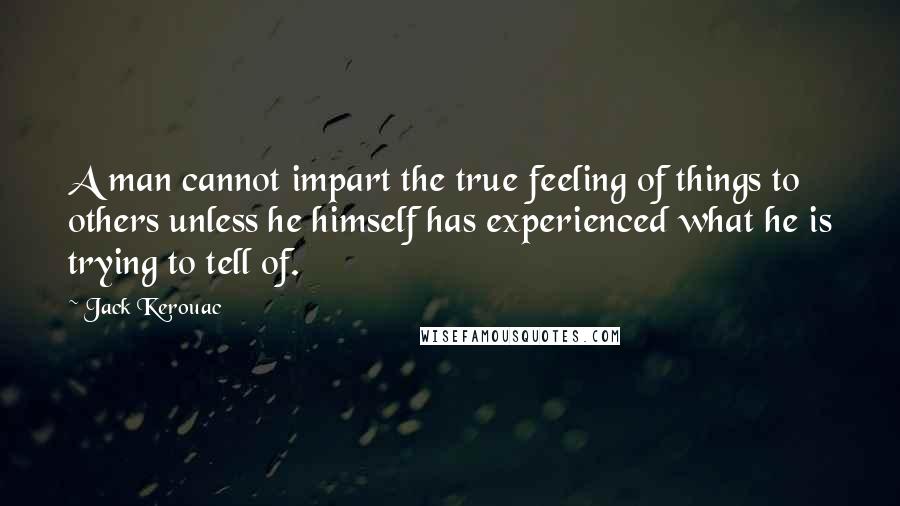 Jack Kerouac Quotes: A man cannot impart the true feeling of things to others unless he himself has experienced what he is trying to tell of.