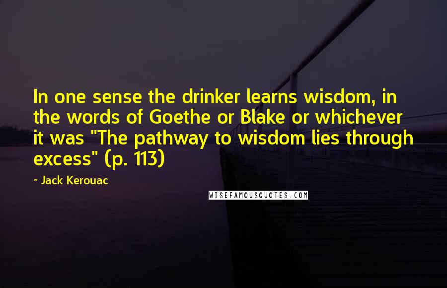 Jack Kerouac Quotes: In one sense the drinker learns wisdom, in the words of Goethe or Blake or whichever it was "The pathway to wisdom lies through excess" (p. 113)