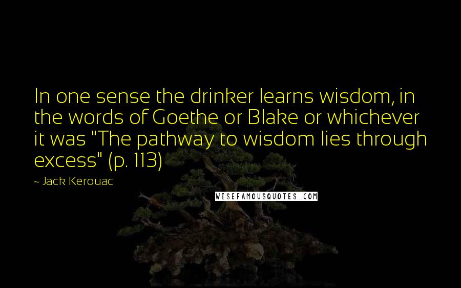 Jack Kerouac Quotes: In one sense the drinker learns wisdom, in the words of Goethe or Blake or whichever it was "The pathway to wisdom lies through excess" (p. 113)