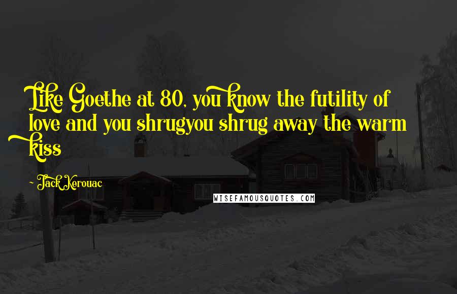 Jack Kerouac Quotes: Like Goethe at 80, you know the futility of love and you shrugyou shrug away the warm kiss