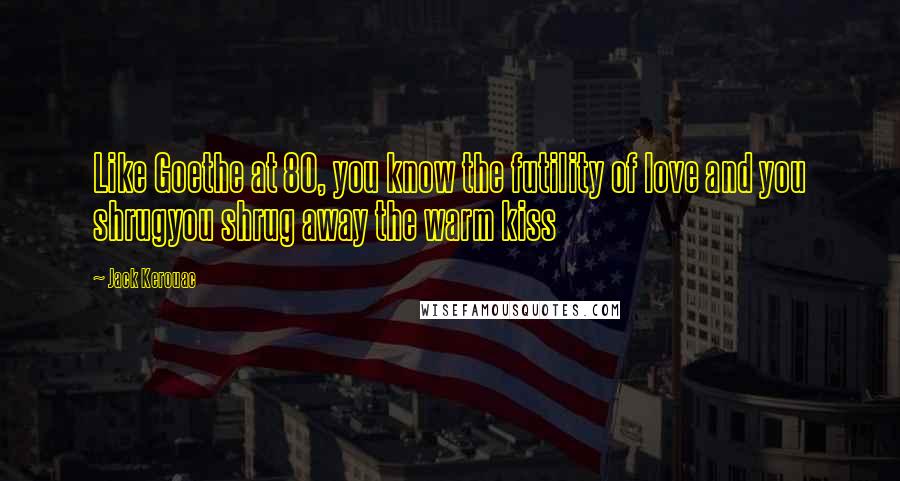 Jack Kerouac Quotes: Like Goethe at 80, you know the futility of love and you shrugyou shrug away the warm kiss