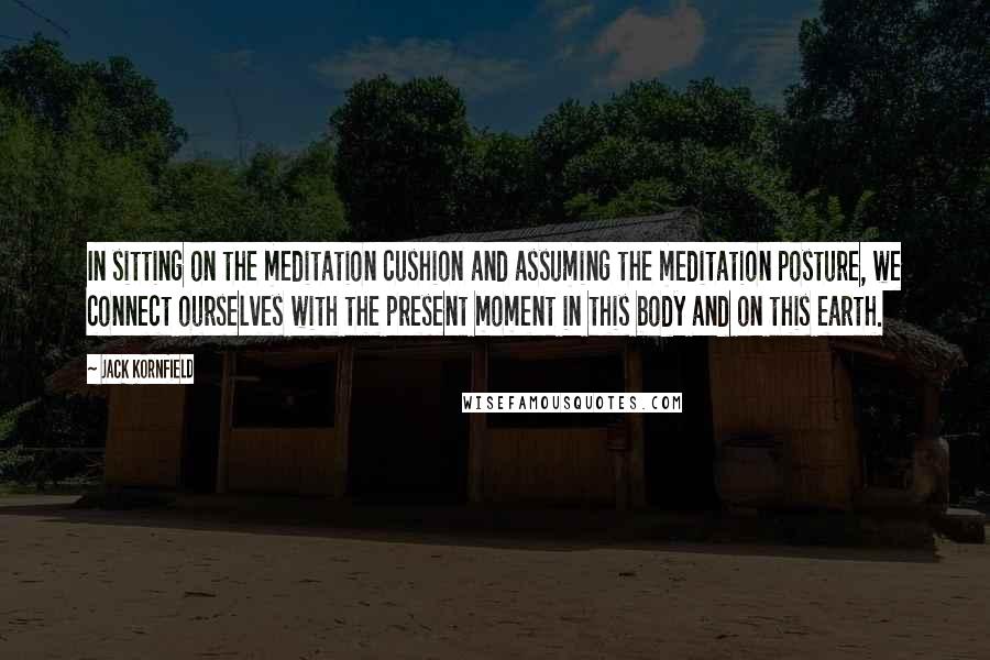 Jack Kornfield Quotes: In sitting on the meditation cushion and assuming the meditation posture, we connect ourselves with the present moment in this body and on this earth.