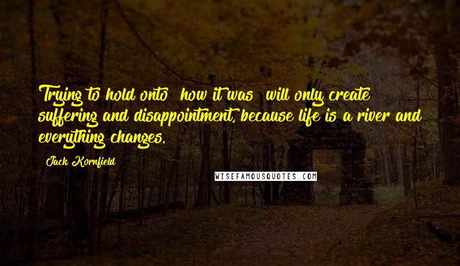 Jack Kornfield Quotes: Trying to hold onto "how it was" will only create suffering and disappointment, because life is a river and everything changes.