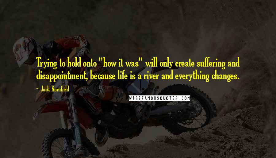 Jack Kornfield Quotes: Trying to hold onto "how it was" will only create suffering and disappointment, because life is a river and everything changes.