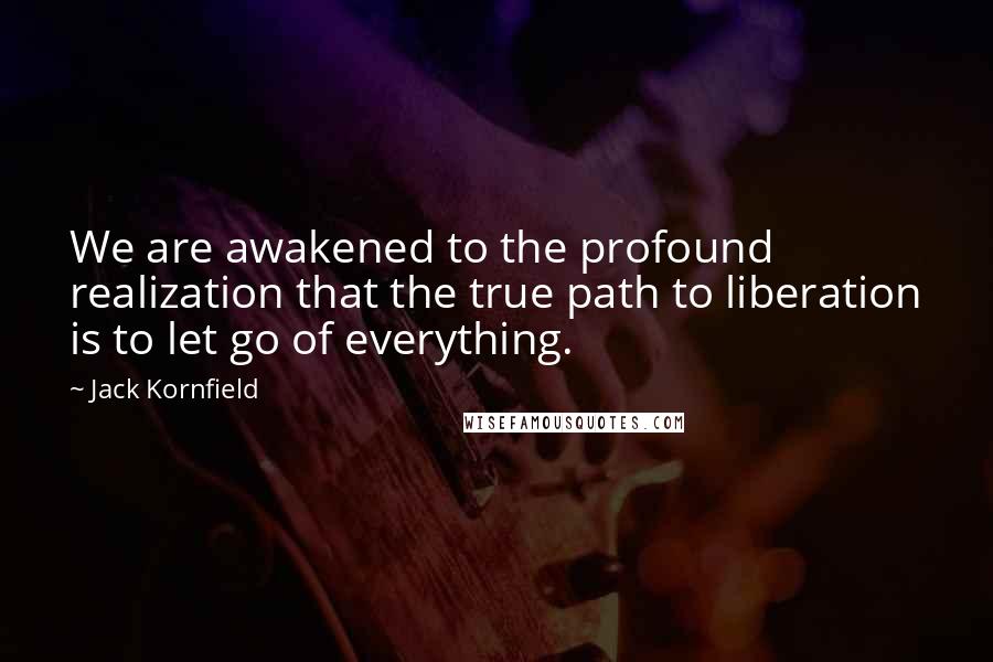 Jack Kornfield Quotes: We are awakened to the profound realization that the true path to liberation is to let go of everything.