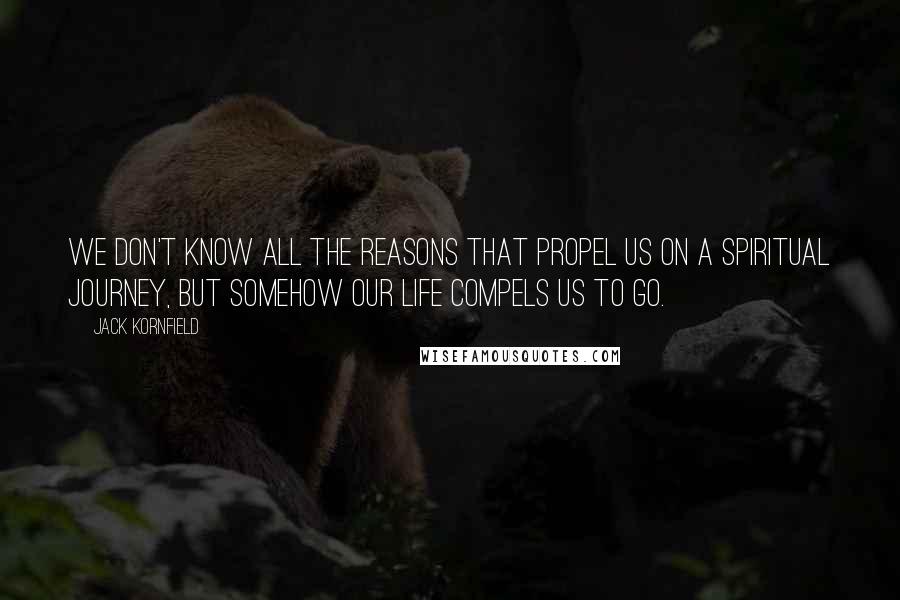 Jack Kornfield Quotes: We don't know all the reasons that propel us on a spiritual journey, but somehow our life compels us to go.