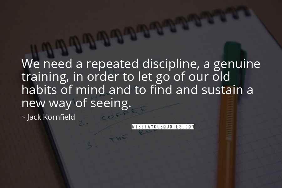 Jack Kornfield Quotes: We need a repeated discipline, a genuine training, in order to let go of our old habits of mind and to find and sustain a new way of seeing.