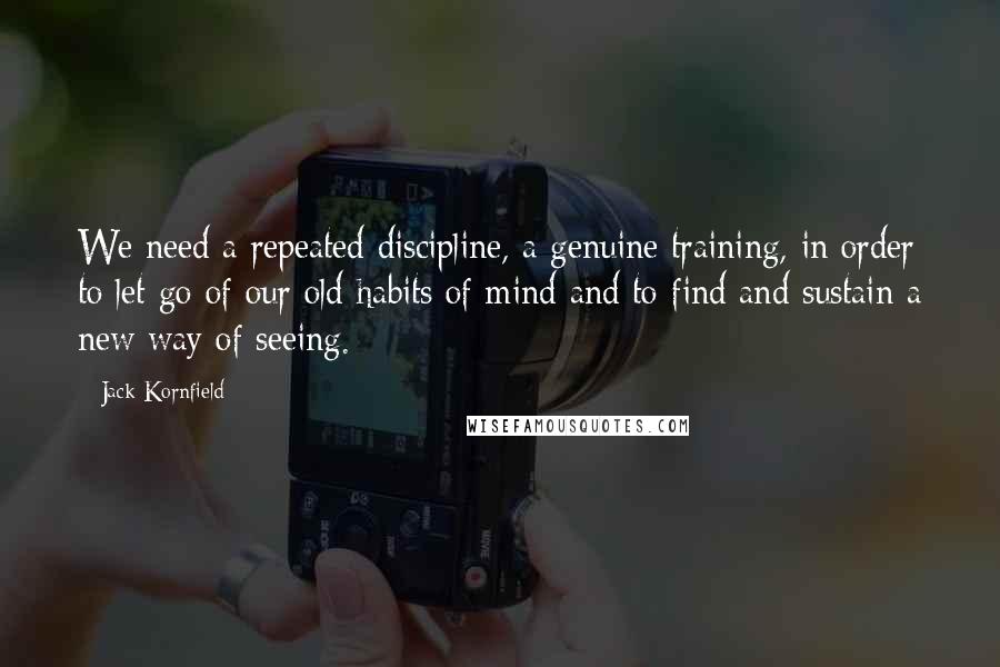 Jack Kornfield Quotes: We need a repeated discipline, a genuine training, in order to let go of our old habits of mind and to find and sustain a new way of seeing.