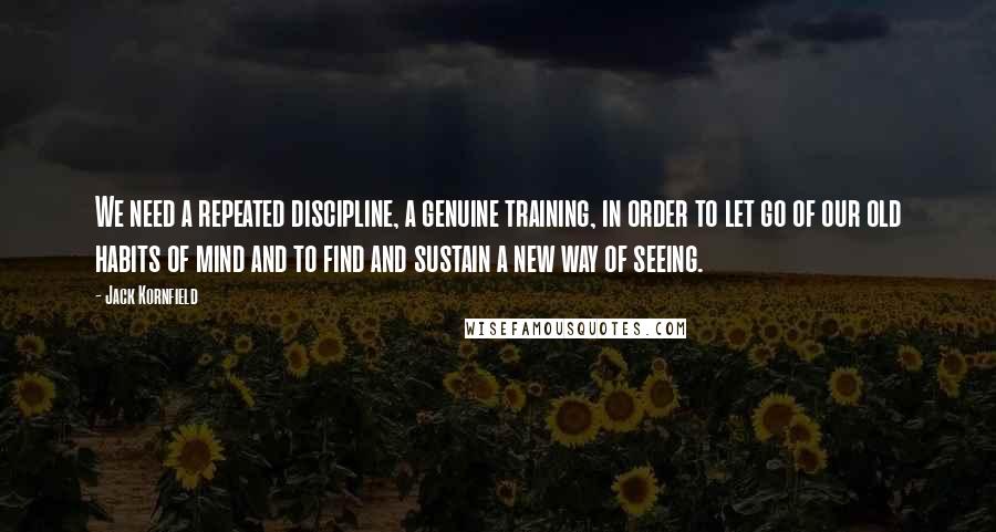 Jack Kornfield Quotes: We need a repeated discipline, a genuine training, in order to let go of our old habits of mind and to find and sustain a new way of seeing.