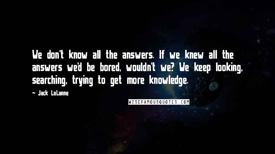 Jack LaLanne Quotes: We don't know all the answers. If we knew all the answers we'd be bored, wouldn't we? We keep looking, searching, trying to get more knowledge.