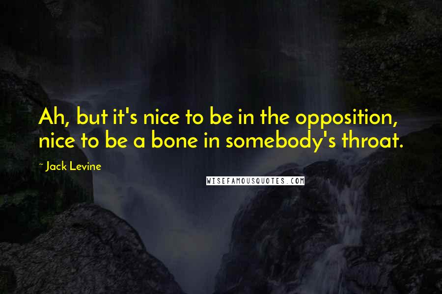 Jack Levine Quotes: Ah, but it's nice to be in the opposition, nice to be a bone in somebody's throat.