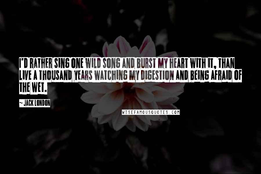 Jack London Quotes: I'd rather sing one wild song and burst my heart with it, than live a thousand years watching my digestion and being afraid of the wet.