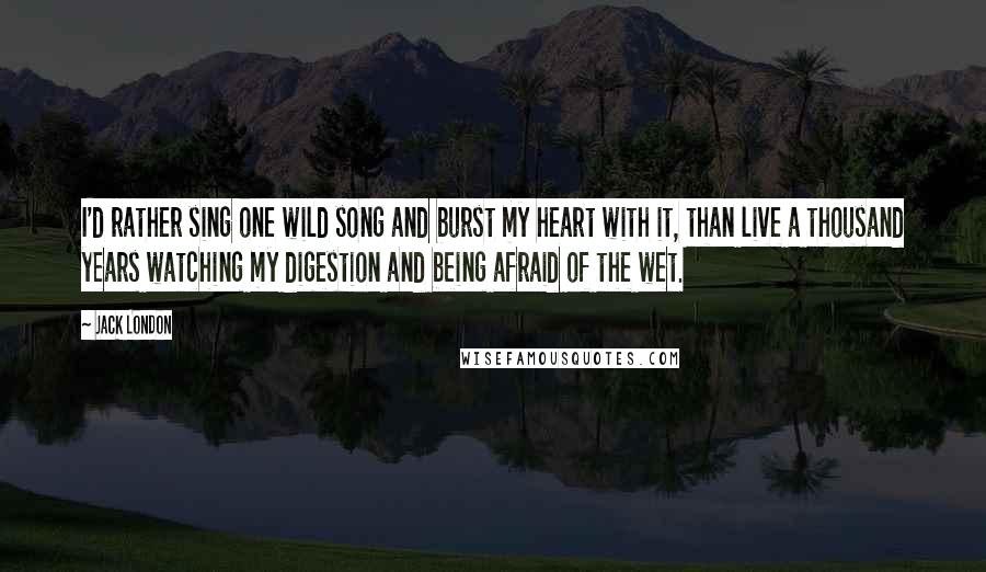 Jack London Quotes: I'd rather sing one wild song and burst my heart with it, than live a thousand years watching my digestion and being afraid of the wet.