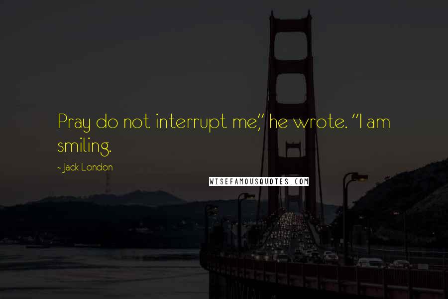 Jack London Quotes: Pray do not interrupt me," he wrote. "I am smiling.