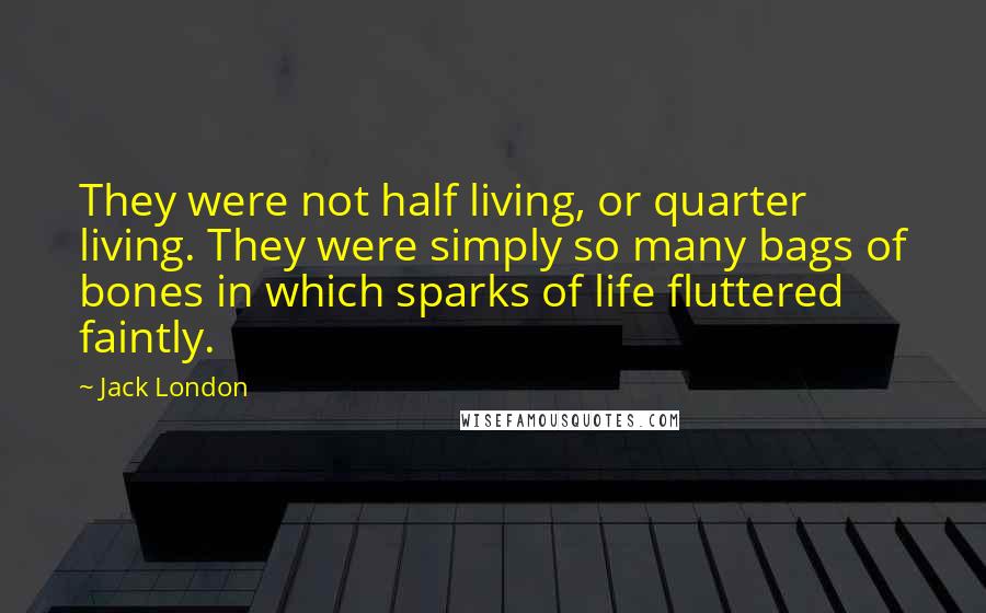 Jack London Quotes: They were not half living, or quarter living. They were simply so many bags of bones in which sparks of life fluttered faintly.