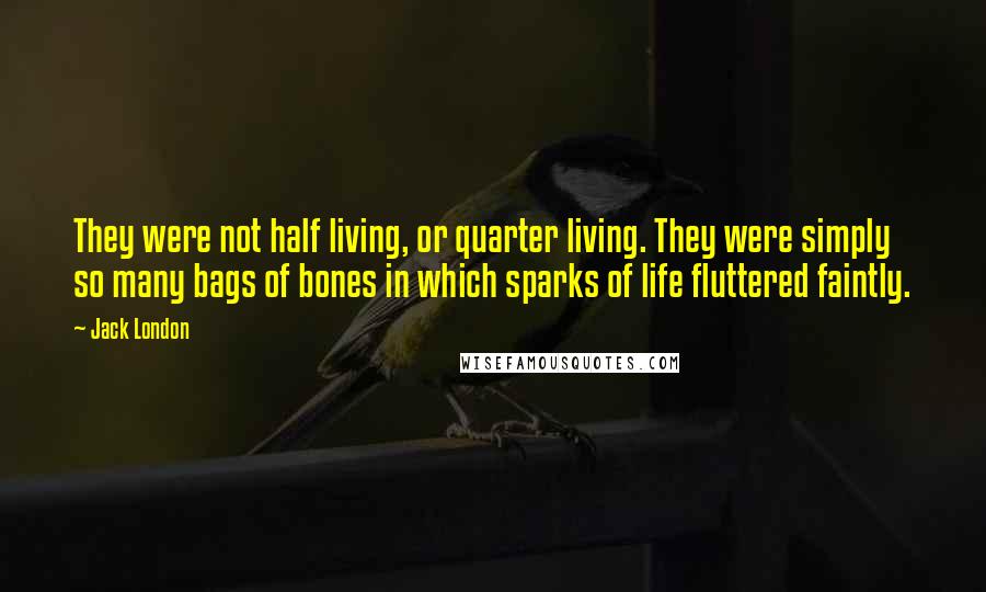 Jack London Quotes: They were not half living, or quarter living. They were simply so many bags of bones in which sparks of life fluttered faintly.