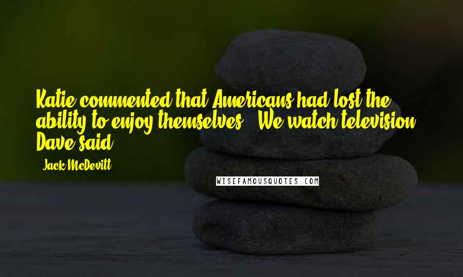 Jack McDevitt Quotes: Katie commented that Americans had lost the ability to enjoy themselves. "We watch television," Dave said.