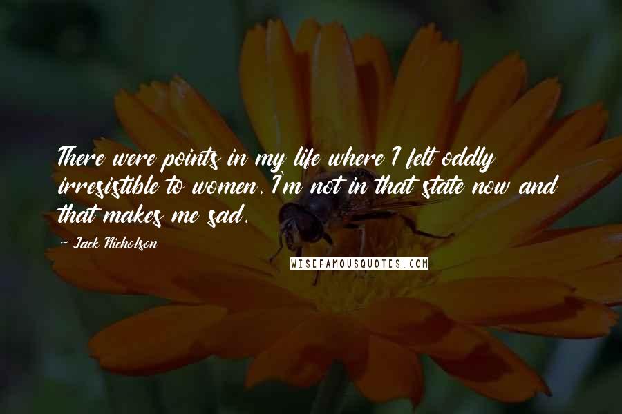 Jack Nicholson Quotes: There were points in my life where I felt oddly irresistible to women. I'm not in that state now and that makes me sad.