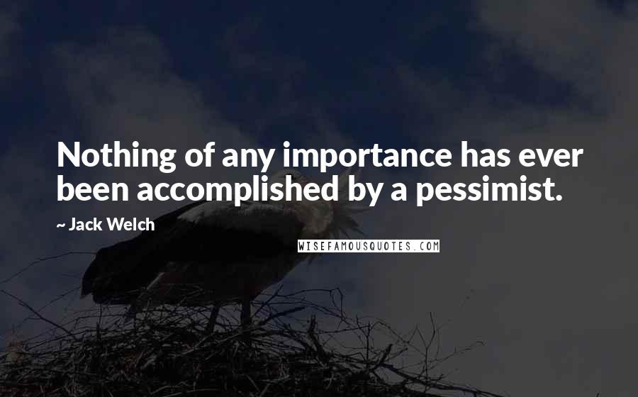 Jack Welch Quotes: Nothing of any importance has ever been accomplished by a pessimist.