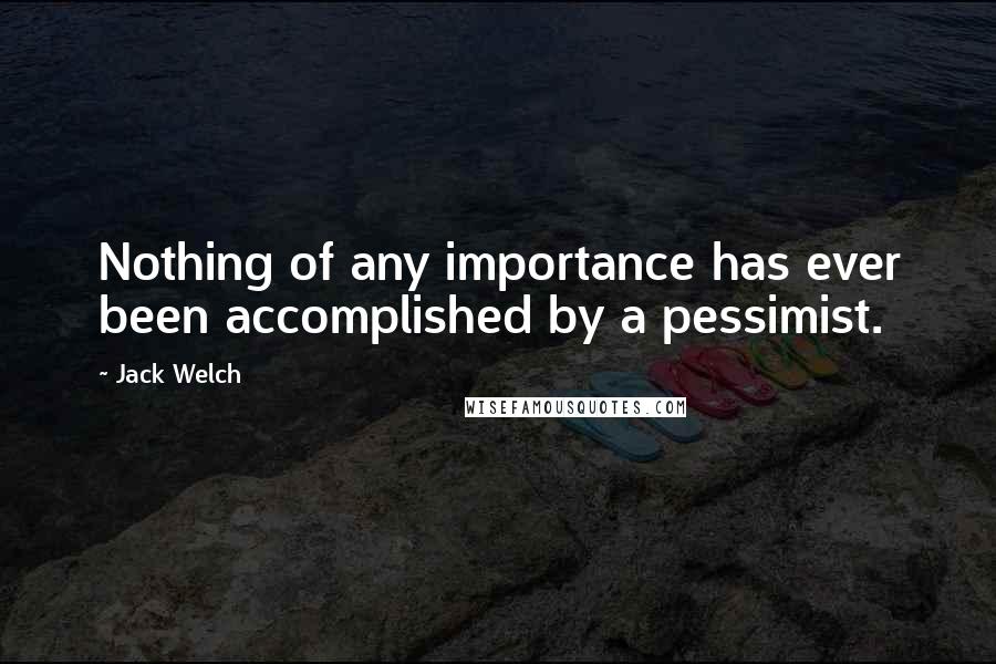 Jack Welch Quotes: Nothing of any importance has ever been accomplished by a pessimist.