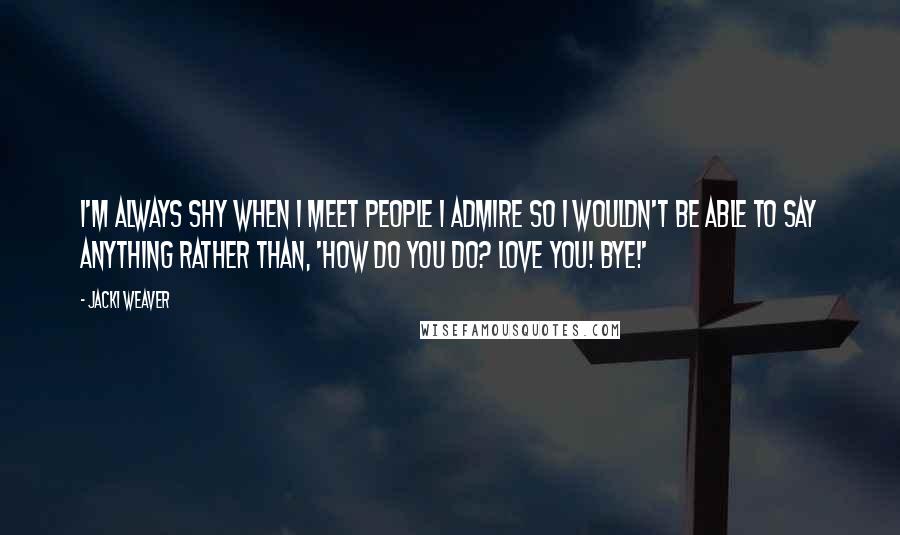 Jacki Weaver Quotes: I'm always shy when I meet people I admire so I wouldn't be able to say anything rather than, 'How do you do? Love you! Bye!'