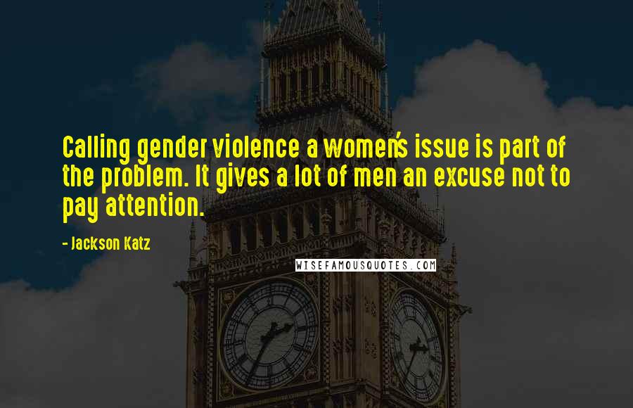 Jackson Katz Quotes: Calling gender violence a women's issue is part of the problem. It gives a lot of men an excuse not to pay attention.