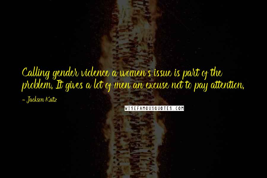 Jackson Katz Quotes: Calling gender violence a women's issue is part of the problem. It gives a lot of men an excuse not to pay attention.