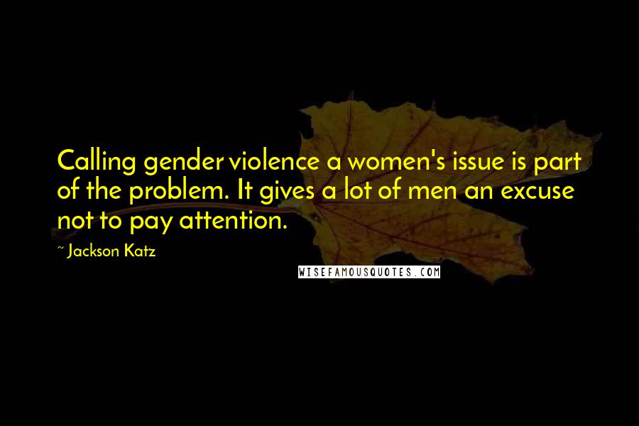 Jackson Katz Quotes: Calling gender violence a women's issue is part of the problem. It gives a lot of men an excuse not to pay attention.