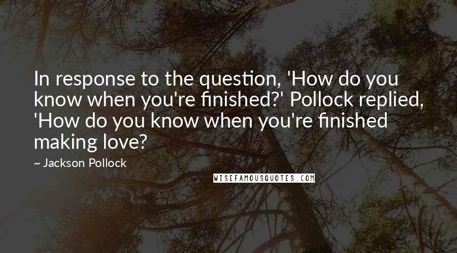 Jackson Pollock Quotes: In response to the question, 'How do you know when you're finished?' Pollock replied, 'How do you know when you're finished making love?