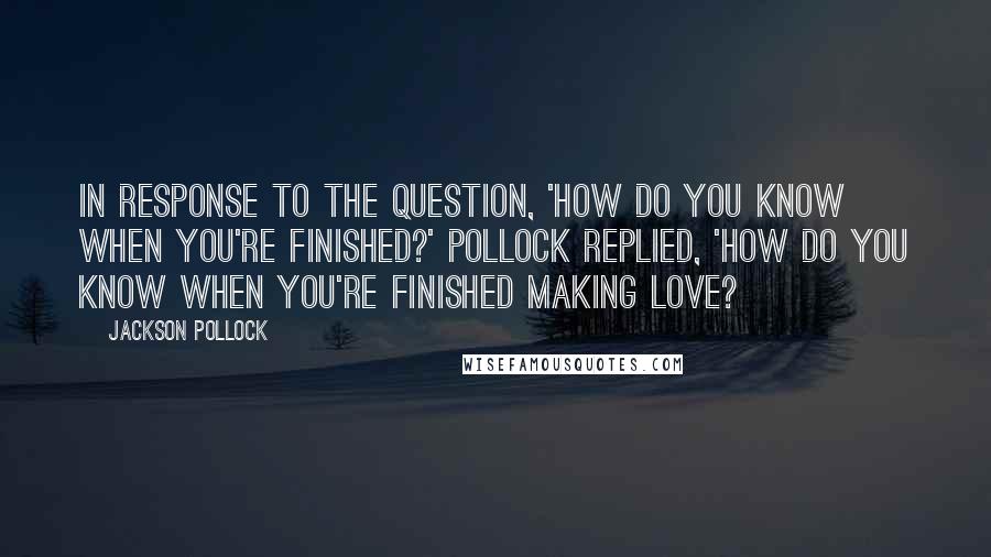 Jackson Pollock Quotes: In response to the question, 'How do you know when you're finished?' Pollock replied, 'How do you know when you're finished making love?