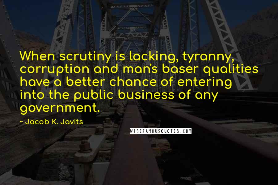 Jacob K. Javits Quotes: When scrutiny is lacking, tyranny, corruption and man's baser qualities have a better chance of entering into the public business of any government.