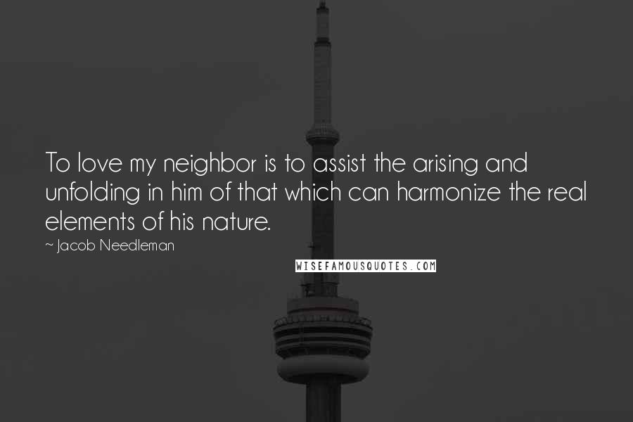 Jacob Needleman Quotes: To love my neighbor is to assist the arising and unfolding in him of that which can harmonize the real elements of his nature.