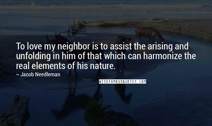 Jacob Needleman Quotes: To love my neighbor is to assist the arising and unfolding in him of that which can harmonize the real elements of his nature.