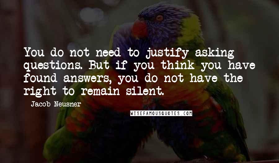 Jacob Neusner Quotes: You do not need to justify asking questions. But if you think you have found answers, you do not have the right to remain silent.