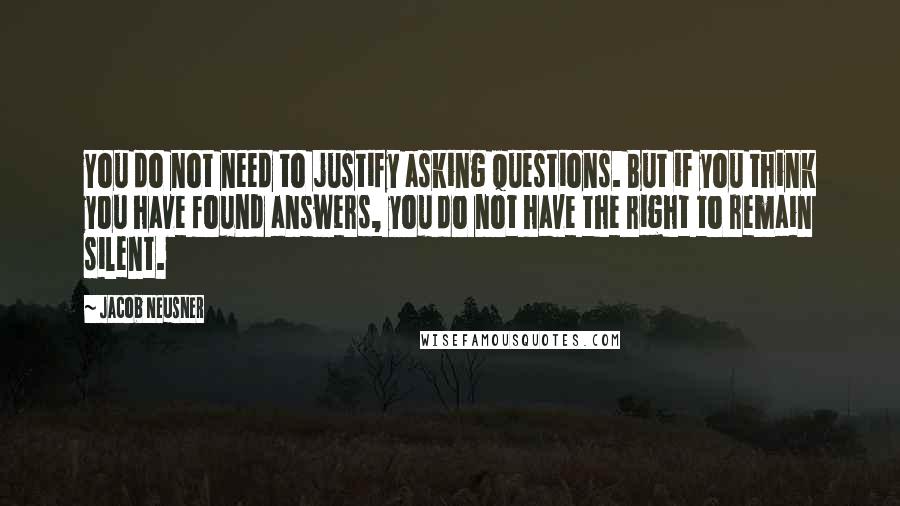 Jacob Neusner Quotes: You do not need to justify asking questions. But if you think you have found answers, you do not have the right to remain silent.