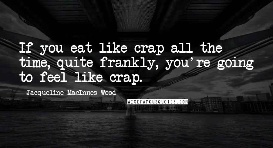 Jacqueline MacInnes Wood Quotes: If you eat like crap all the time, quite frankly, you're going to feel like crap.