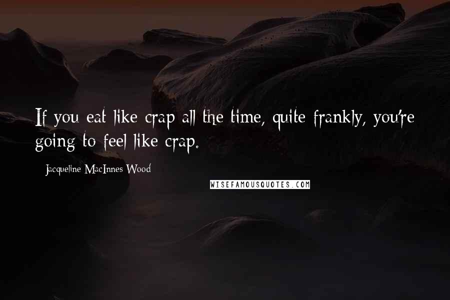 Jacqueline MacInnes Wood Quotes: If you eat like crap all the time, quite frankly, you're going to feel like crap.