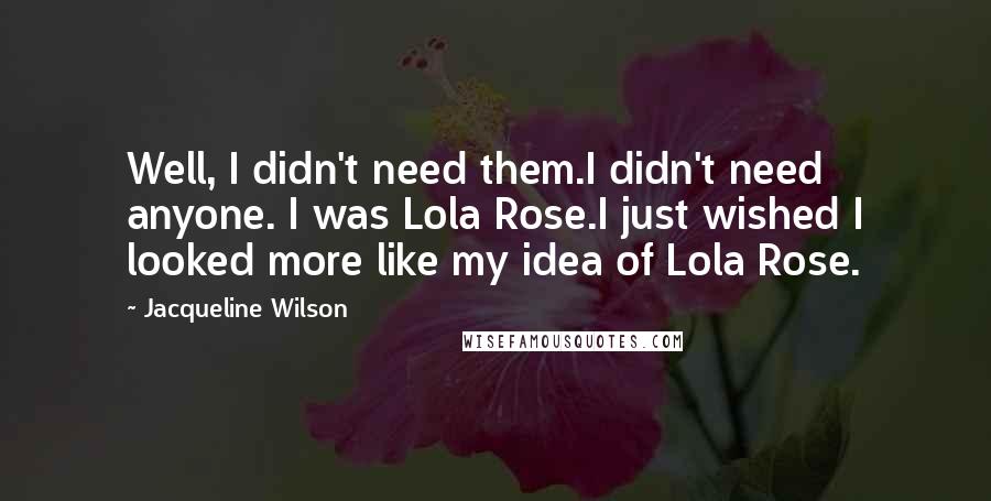 Jacqueline Wilson Quotes: Well, I didn't need them.I didn't need anyone. I was Lola Rose.I just wished I looked more like my idea of Lola Rose.