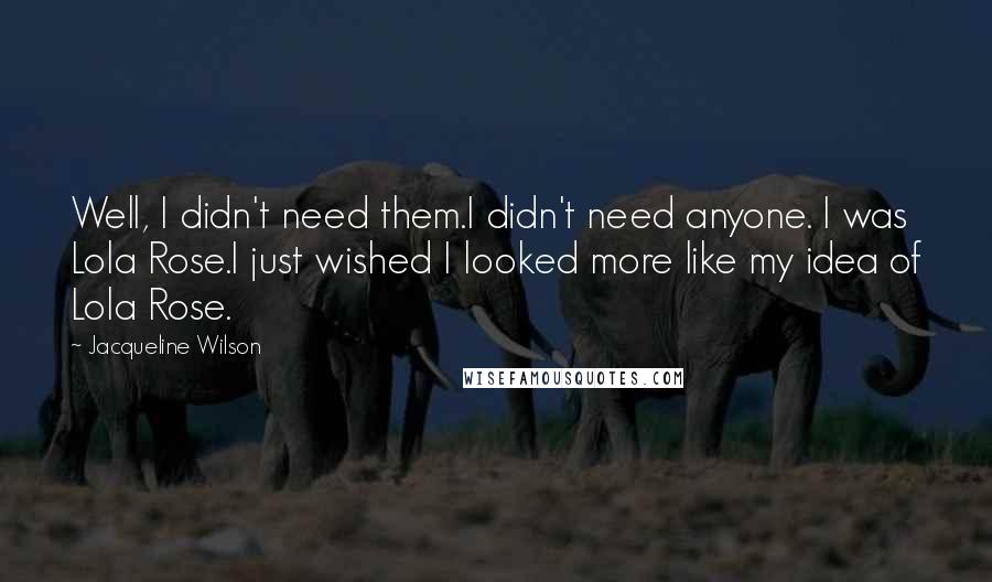 Jacqueline Wilson Quotes: Well, I didn't need them.I didn't need anyone. I was Lola Rose.I just wished I looked more like my idea of Lola Rose.