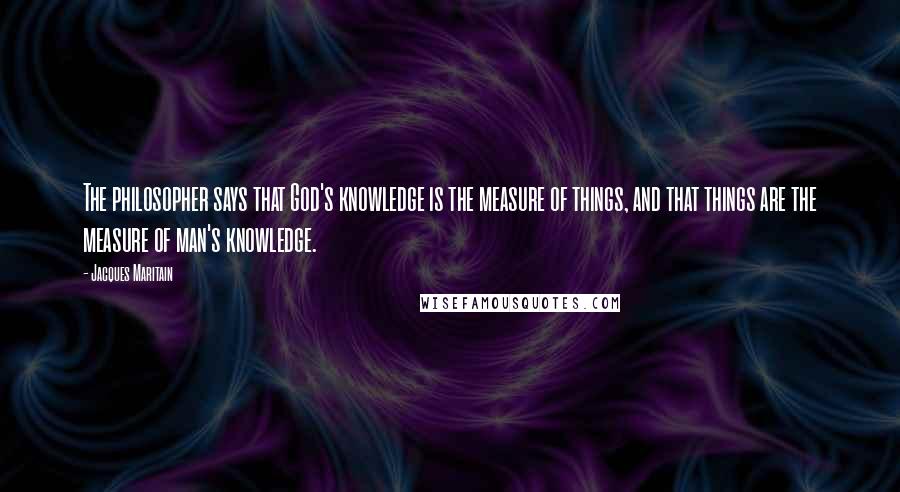 Jacques Maritain Quotes: The philosopher says that God's knowledge is the measure of things, and that things are the measure of man's knowledge.