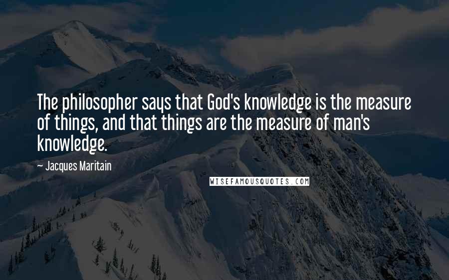 Jacques Maritain Quotes: The philosopher says that God's knowledge is the measure of things, and that things are the measure of man's knowledge.