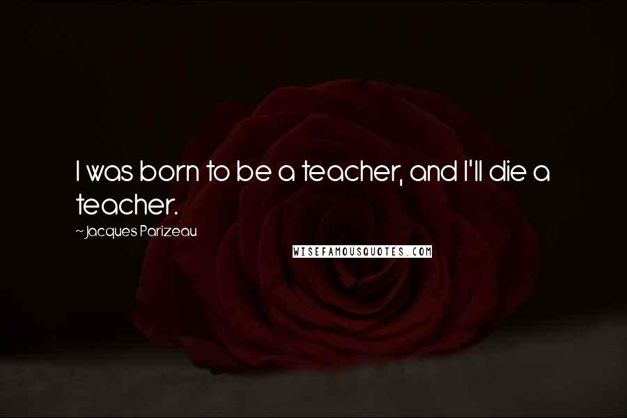 Jacques Parizeau Quotes: I was born to be a teacher, and I'll die a teacher.