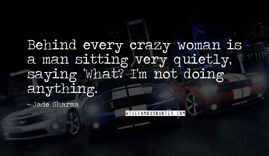 Jade Sharma Quotes: Behind every crazy woman is a man sitting very quietly, saying 'What? I'm not doing anything.