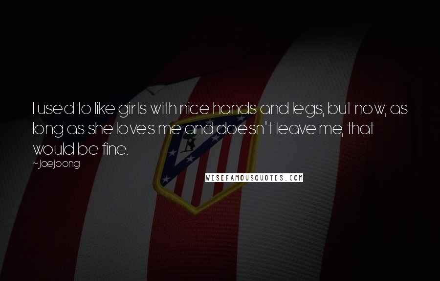 Jaejoong Quotes: I used to like girls with nice hands and legs, but now, as long as she loves me and doesn't leave me, that would be fine.