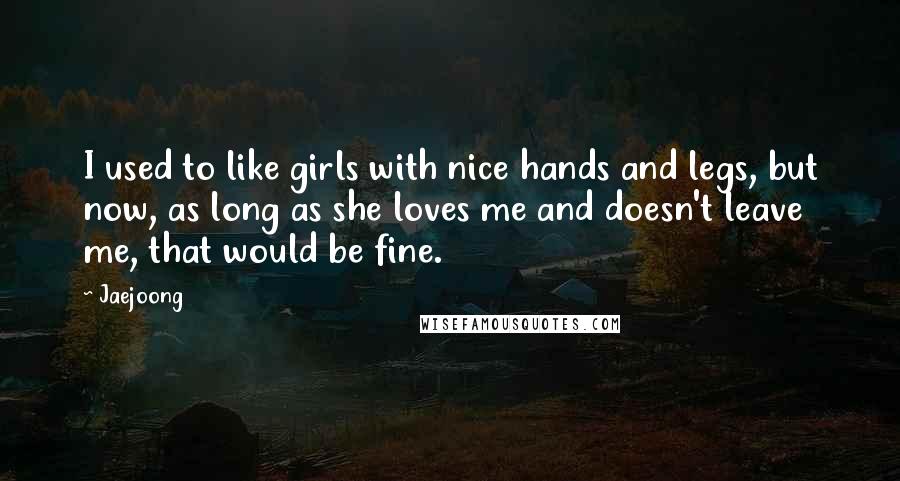 Jaejoong Quotes: I used to like girls with nice hands and legs, but now, as long as she loves me and doesn't leave me, that would be fine.