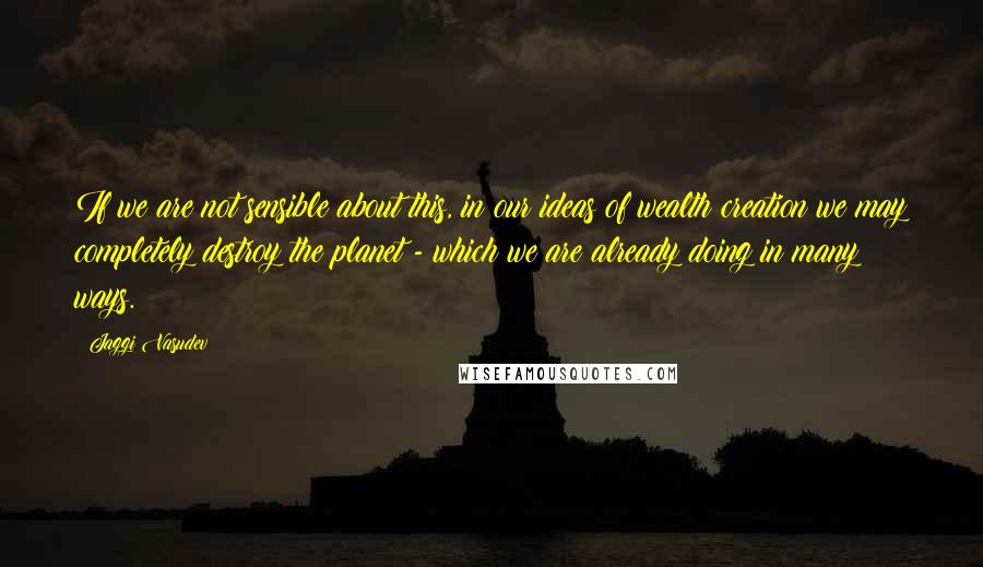 Jaggi Vasudev Quotes: If we are not sensible about this, in our ideas of wealth creation we may completely destroy the planet - which we are already doing in many ways.