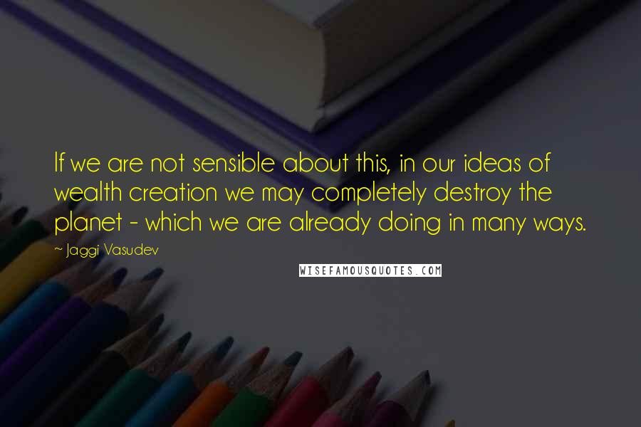 Jaggi Vasudev Quotes: If we are not sensible about this, in our ideas of wealth creation we may completely destroy the planet - which we are already doing in many ways.