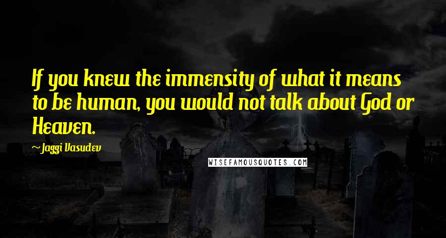 Jaggi Vasudev Quotes: If you knew the immensity of what it means to be human, you would not talk about God or Heaven.