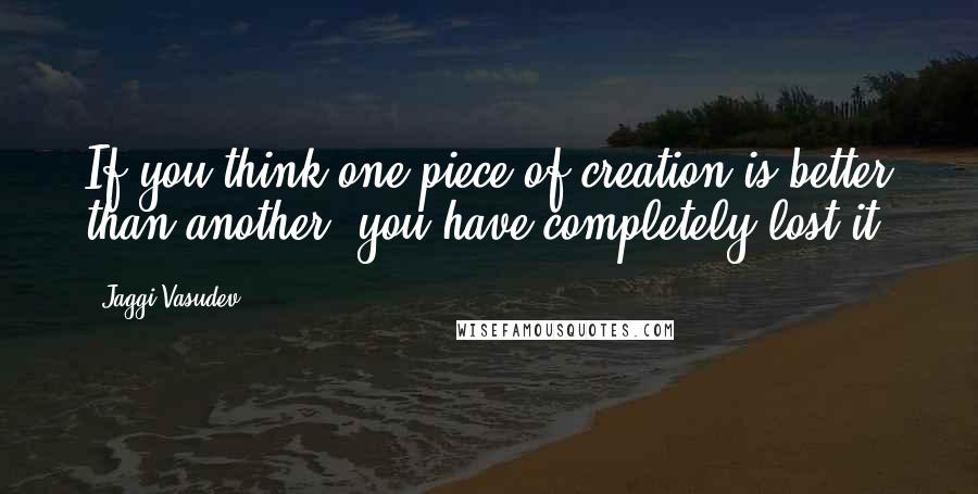 Jaggi Vasudev Quotes: If you think one piece of creation is better than another, you have completely lost it.